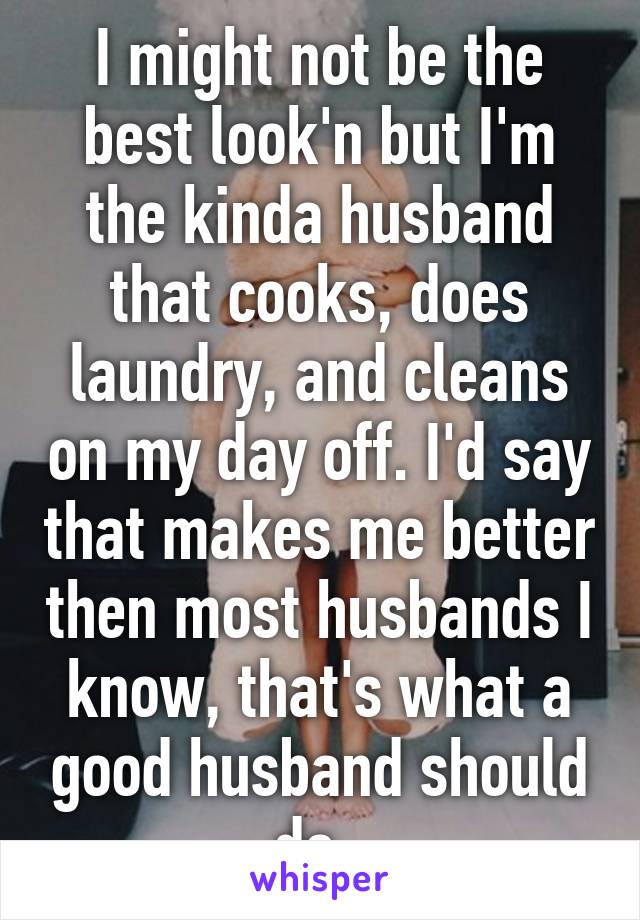 I might not be the best look'n but I'm the kinda husband that cooks, does laundry, and cleans on my day off. I'd say that makes me better then most husbands I know, that's what a good husband should do. 