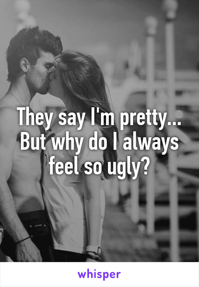 They say I'm pretty... But why do I always feel so ugly?