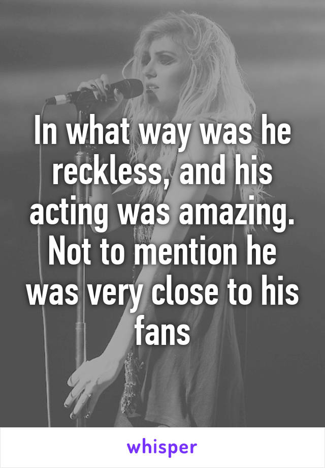 In what way was he reckless, and his acting was amazing. Not to mention he was very close to his fans