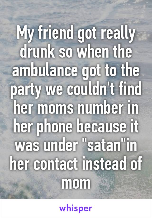 My friend got really drunk so when the ambulance got to the party we couldn't find her moms number in her phone because it was under "satan"in her contact instead of mom