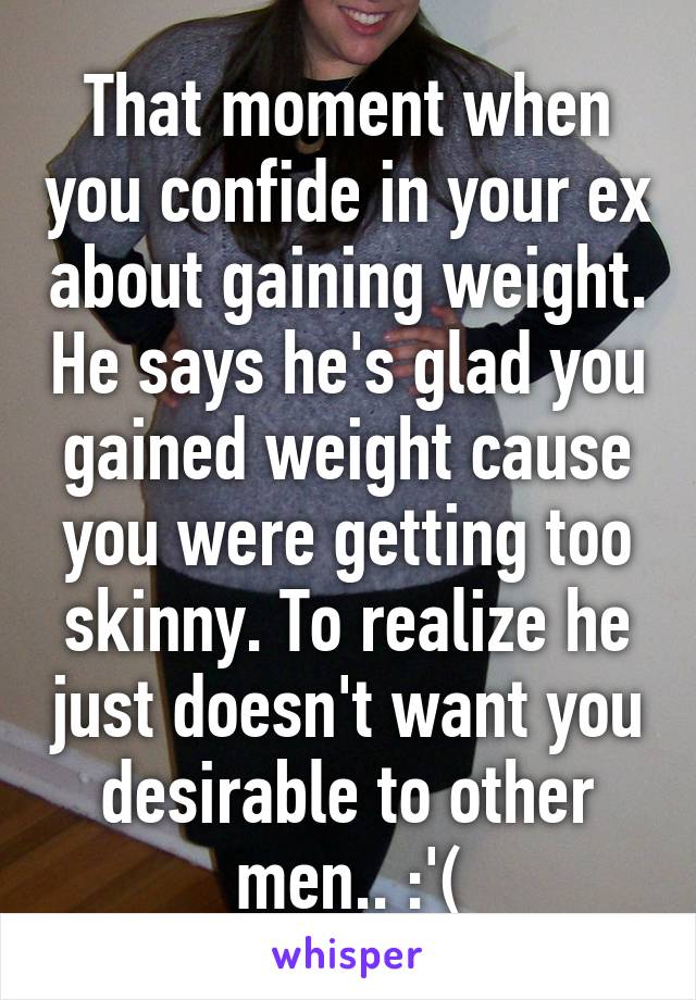 That moment when you confide in your ex about gaining weight. He says he's glad you gained weight cause you were getting too skinny. To realize he just doesn't want you desirable to other men.. :'(