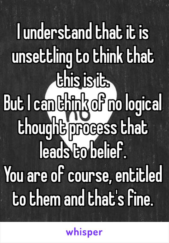 I understand that it is unsettling to think that this is it. 
But I can think of no logical thought process that leads to belief.
You are of course, entitled to them and that's fine. 