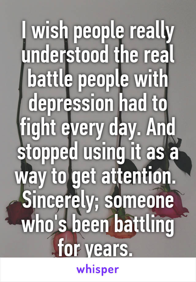 I wish people really understood the real battle people with depression had to fight every day. And stopped using it as a way to get attention. 
Sincerely; someone who's been battling for years. 