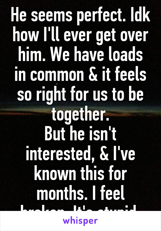 He seems perfect. Idk how I'll ever get over him. We have loads in common & it feels so right for us to be together.
But he isn't interested, & I've known this for months. I feel broken. It's stupid.