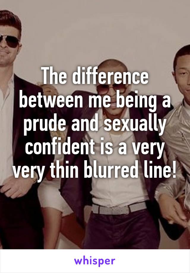 The difference between me being a prude and sexually confident is a very very thin blurred line! 