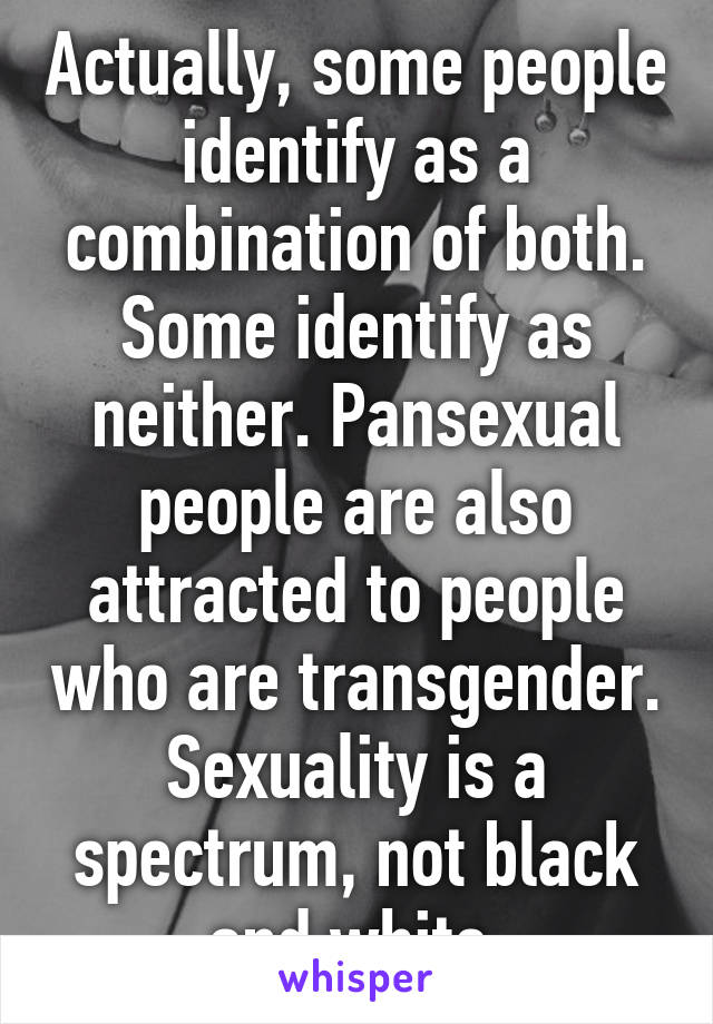 Actually, some people identify as a combination of both. Some identify as neither. Pansexual people are also attracted to people who are transgender. Sexuality is a spectrum, not black and white.