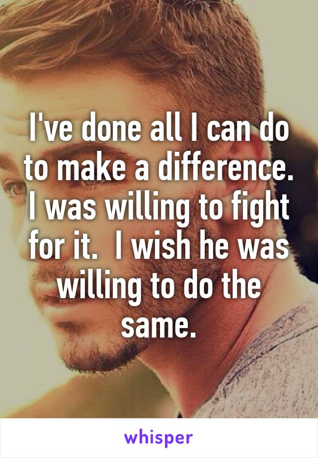 I've done all I can do to make a difference. I was willing to fight for it.  I wish he was willing to do the same.