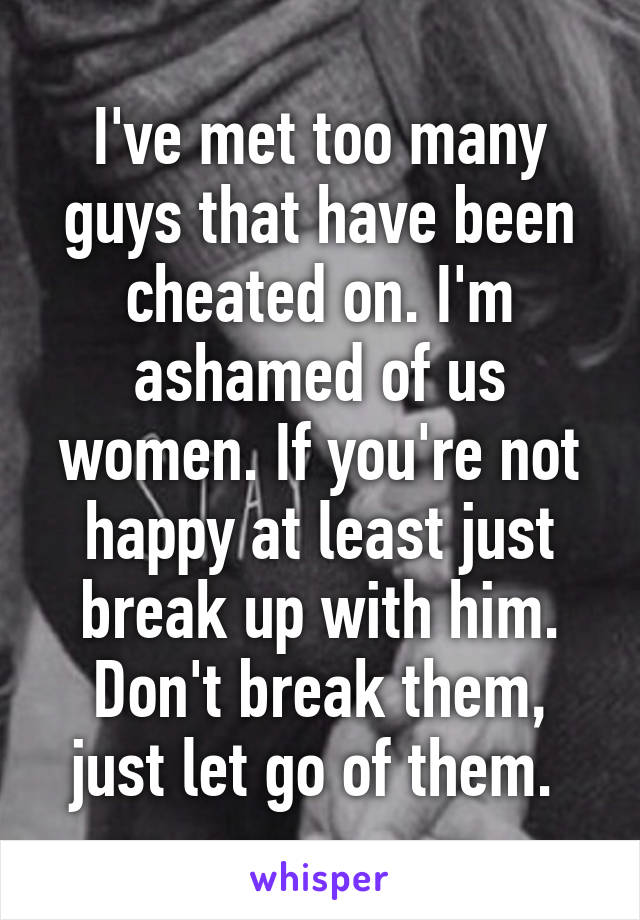 I've met too many guys that have been cheated on. I'm ashamed of us women. If you're not happy at least just break up with him. Don't break them, just let go of them. 