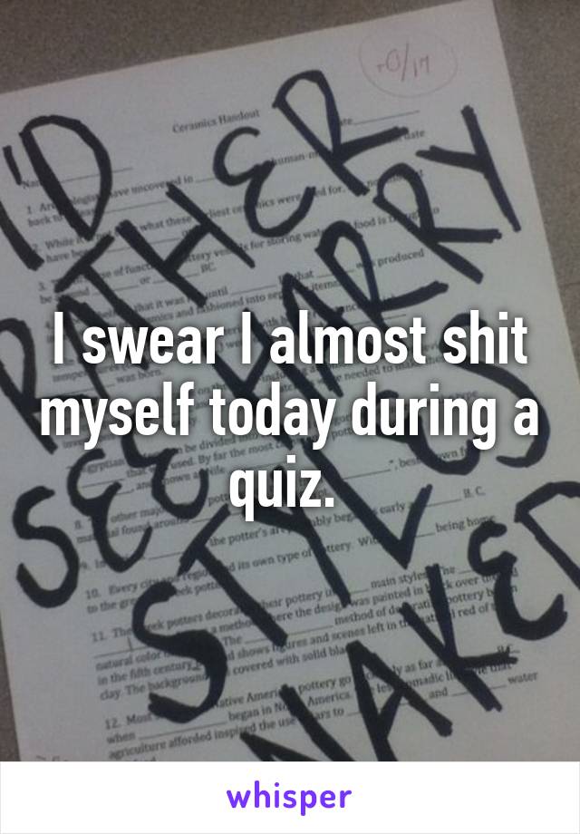 I swear I almost shit myself today during a quiz. 