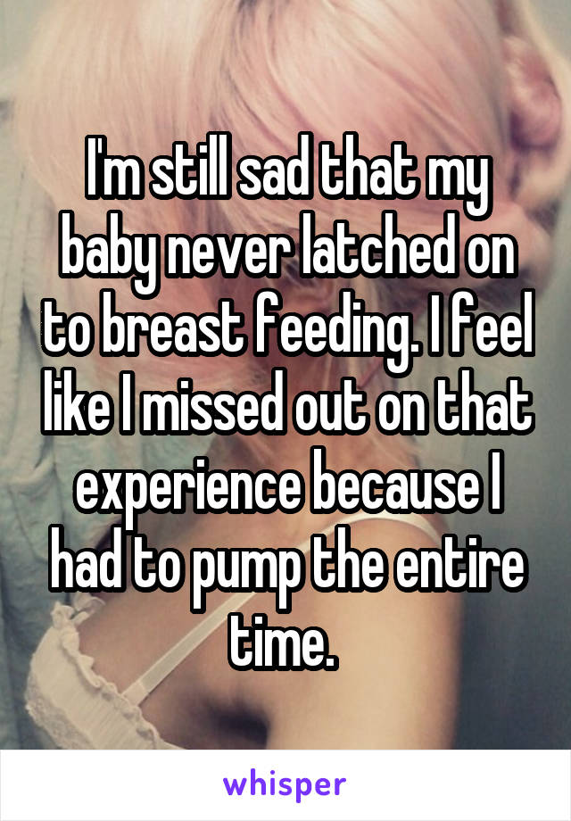 I'm still sad that my baby never latched on to breast feeding. I feel like I missed out on that experience because I had to pump the entire time. 