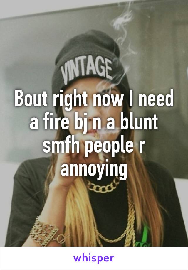 Bout right now I need a fire bj n a blunt smfh people r annoying