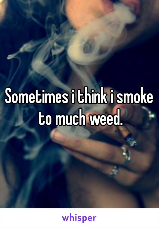 Sometimes i think i smoke to much weed.
