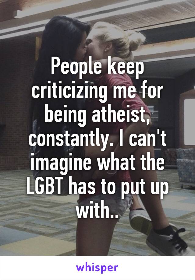 People keep criticizing me for being atheist, constantly. I can't imagine what the LGBT has to put up with..