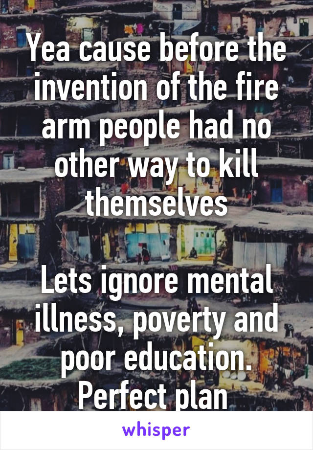 Yea cause before the invention of the fire arm people had no other way to kill themselves

Lets ignore mental illness, poverty and poor education. Perfect plan 