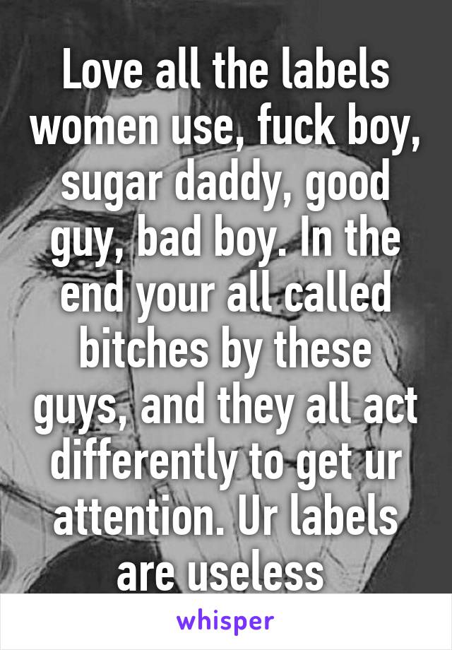 Love all the labels women use, fuck boy, sugar daddy, good guy, bad boy. In the end your all called bitches by these guys, and they all act differently to get ur attention. Ur labels are useless 