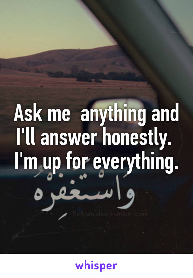 Ask me  anything and I'll answer honestly.  I'm up for everything.