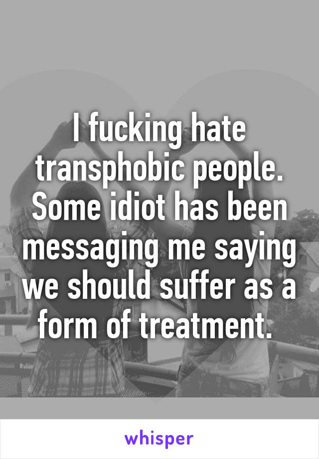 I fucking hate transphobic people. Some idiot has been messaging me saying we should suffer as a form of treatment. 