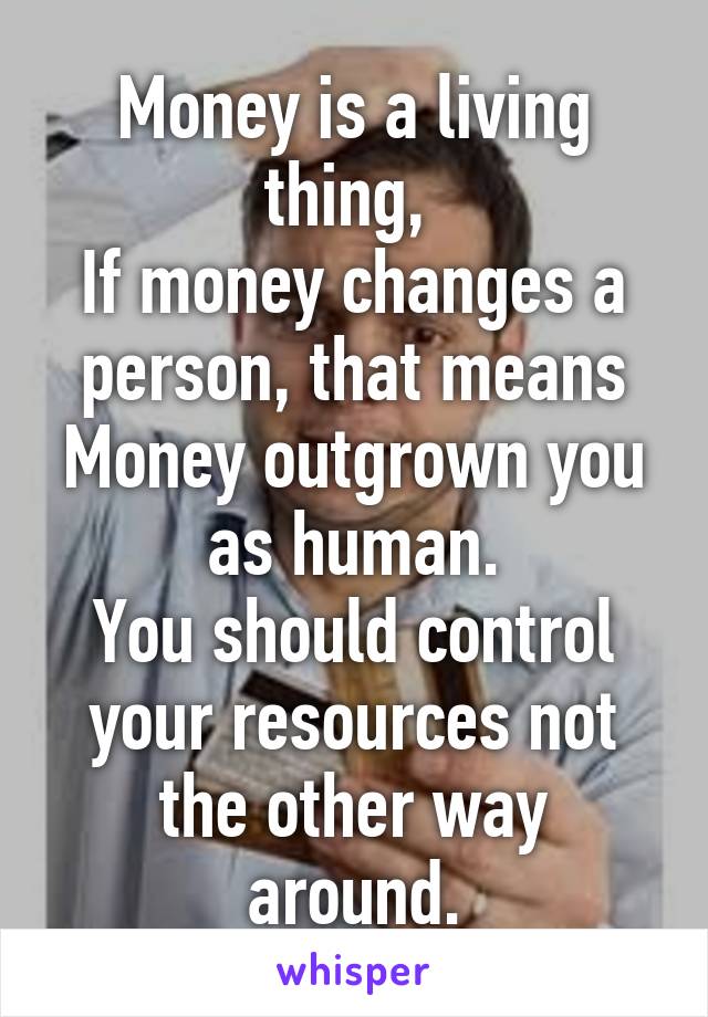 Money is a living thing, 
If money changes a person, that means Money outgrown you as human.
You should control your resources not the other way around.