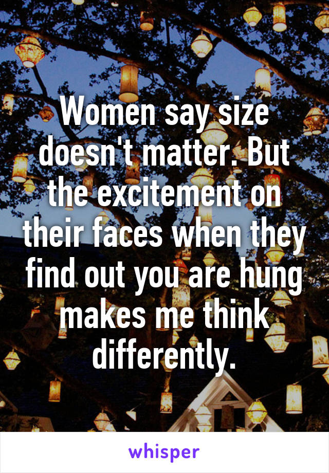 Women say size doesn't matter. But the excitement on their faces when they find out you are hung makes me think differently.