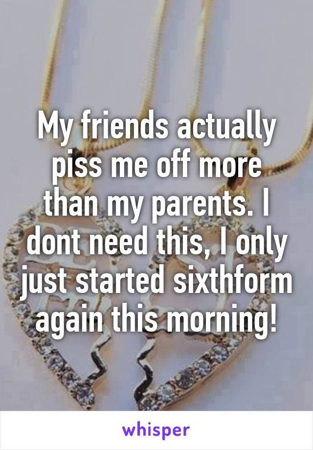 My friends actually piss me off more than my parents. I dont need this, I only just started sixthform again this morning!