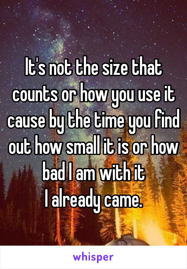 It's not the size that counts or how you use it cause by the time you find out how small it is or how bad I am with it
I already came. 