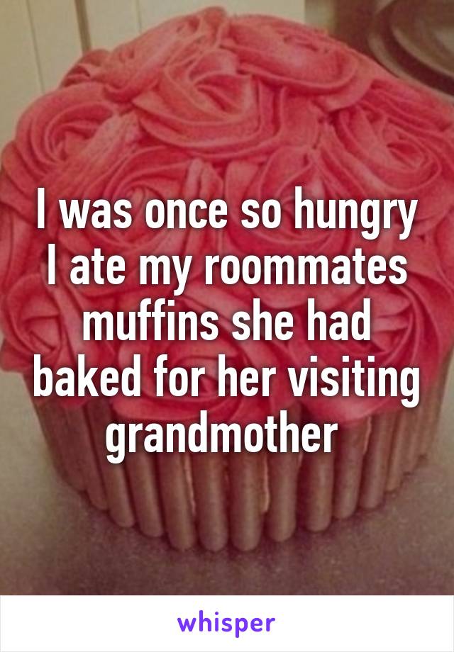 I was once so hungry I ate my roommates muffins she had baked for her visiting grandmother 