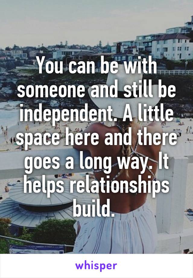 You can be with someone and still be independent. A little space here and there goes a long way. It helps relationships build. 