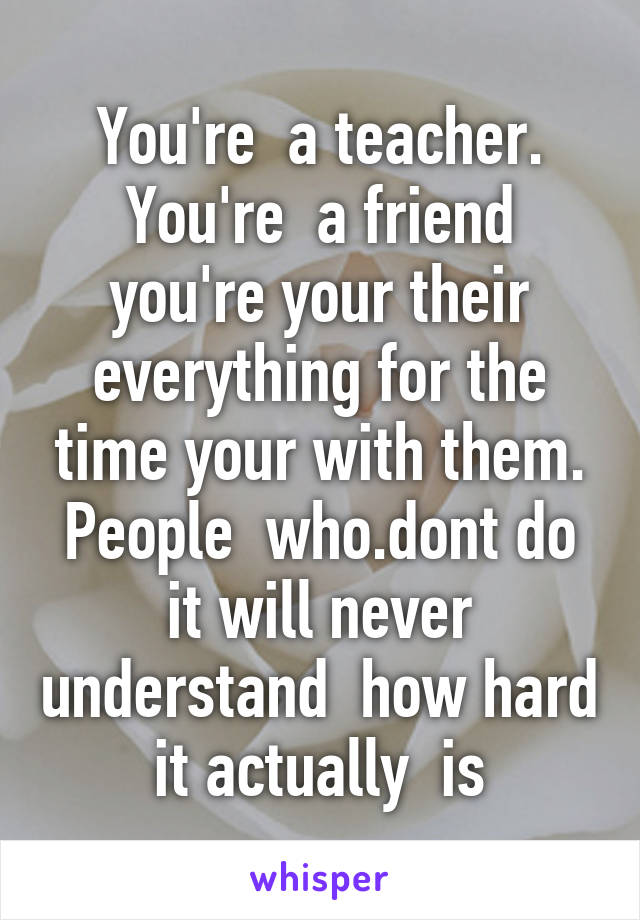 You're  a teacher. You're  a friend you're your their everything for the time your with them. People  who.dont do it will never understand  how hard it actually  is