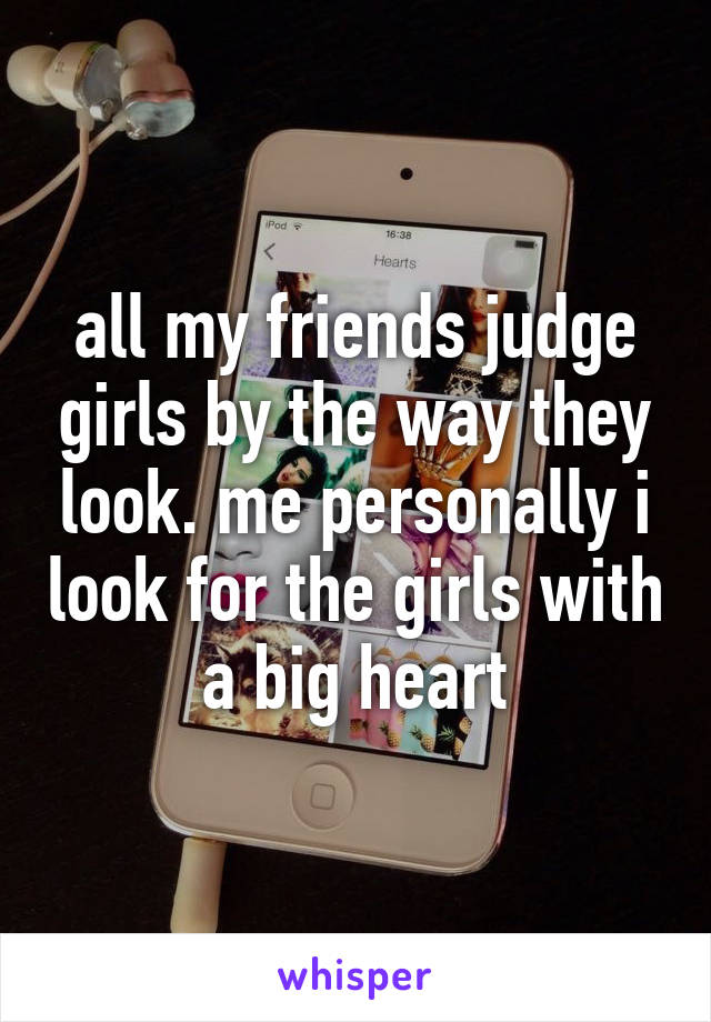 all my friends judge girls by the way they look. me personally i look for the girls with a big heart