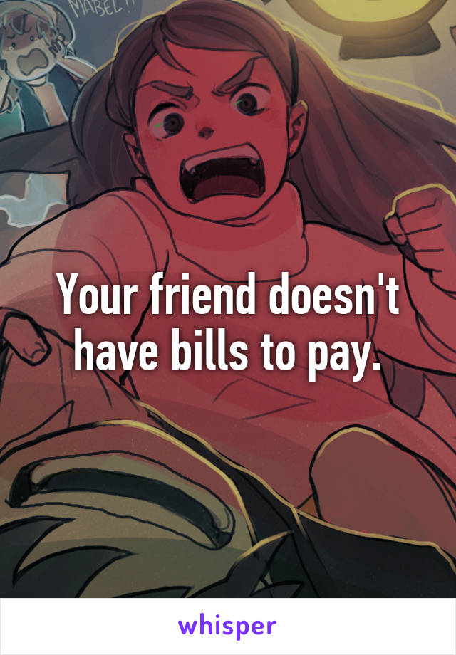 Your friend doesn't have bills to pay.