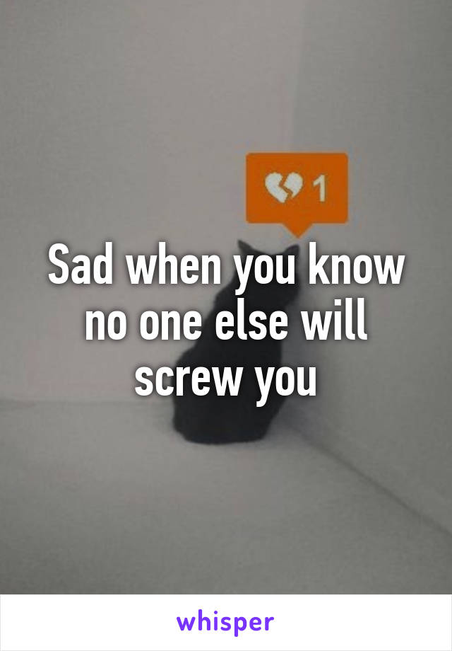 Sad when you know no one else will screw you