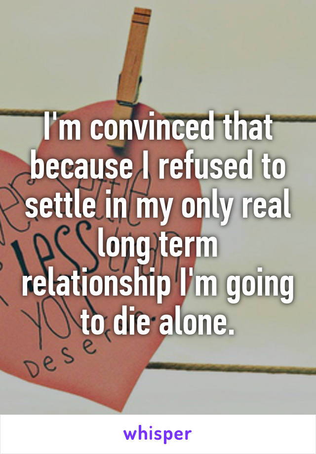 I'm convinced that because I refused to settle in my only real long term relationship I'm going to die alone.