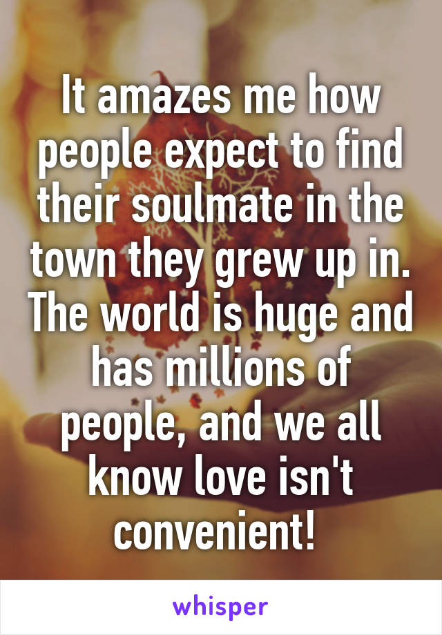 It amazes me how people expect to find their soulmate in the town they grew up in. The world is huge and has millions of people, and we all know love isn't convenient! 