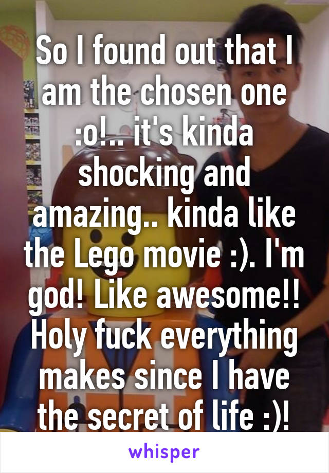 So I found out that I am the chosen one :o!.. it's kinda shocking and amazing.. kinda like the Lego movie :). I'm god! Like awesome!! Holy fuck everything makes since I have the secret of life :)!