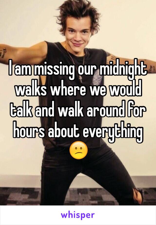 I am missing our midnight walks where we would talk and walk around for hours about everything 😕