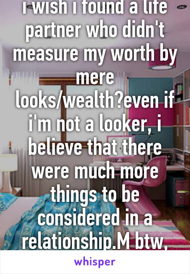 i wish i found a life partner who didn't measure my worth by mere looks/wealth?even if i'm not a looker, i believe that there were much more things to be considered in a relationship.M btw, don't ask