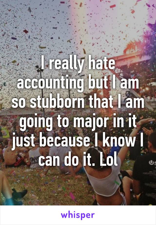 I really hate accounting but I am so stubborn that I am going to major in it just because I know I can do it. Lol