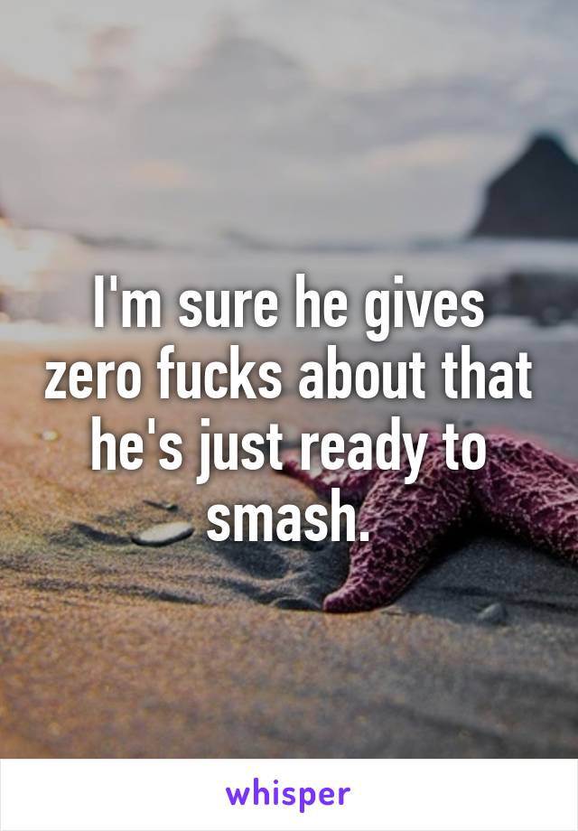 I'm sure he gives zero fucks about that he's just ready to smash.