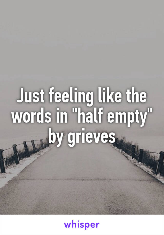 Just feeling like the words in "half empty" by grieves