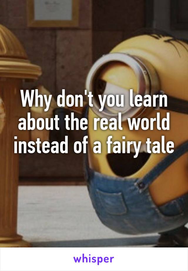 Why don't you learn about the real world instead of a fairy tale 