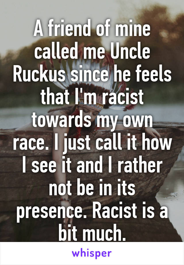 A friend of mine called me Uncle Ruckus since he feels that I'm racist towards my own race. I just call it how I see it and I rather not be in its presence. Racist is a bit much.