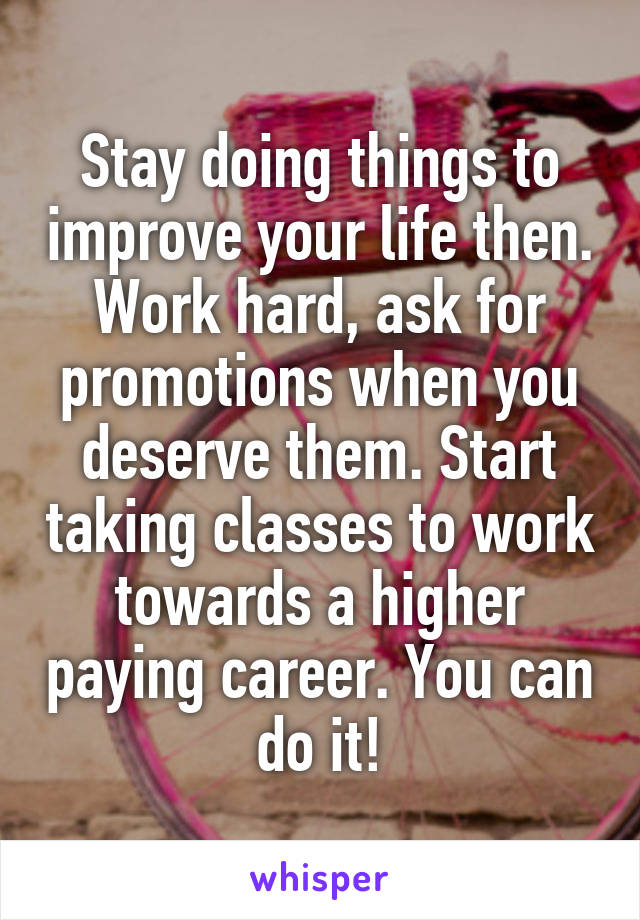 Stay doing things to improve your life then. Work hard, ask for promotions when you deserve them. Start taking classes to work towards a higher paying career. You can do it!