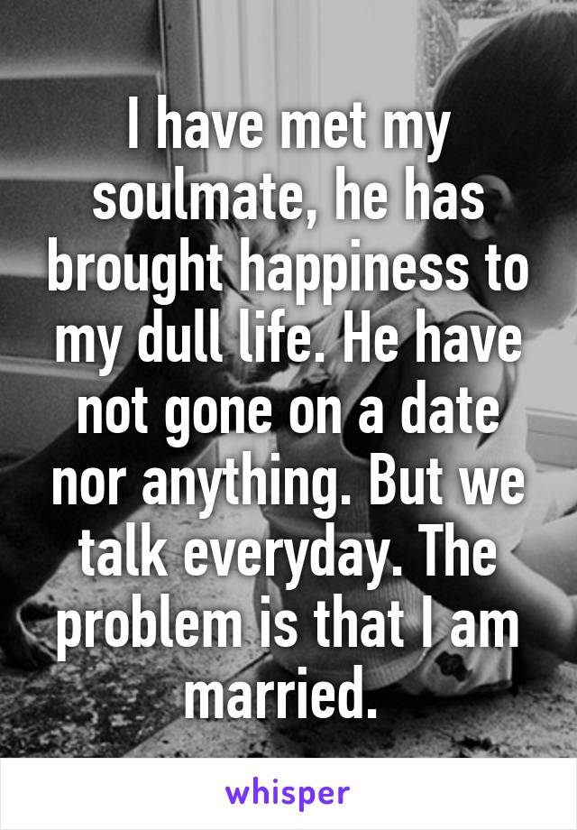 I have met my soulmate, he has brought happiness to my dull life. He have not gone on a date nor anything. But we talk everyday. The problem is that I am married. 