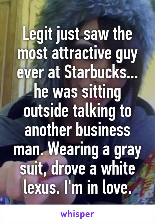 Legit just saw the most attractive guy ever at Starbucks... he was sitting outside talking to another business man. Wearing a gray suit, drove a white lexus. I'm in love.