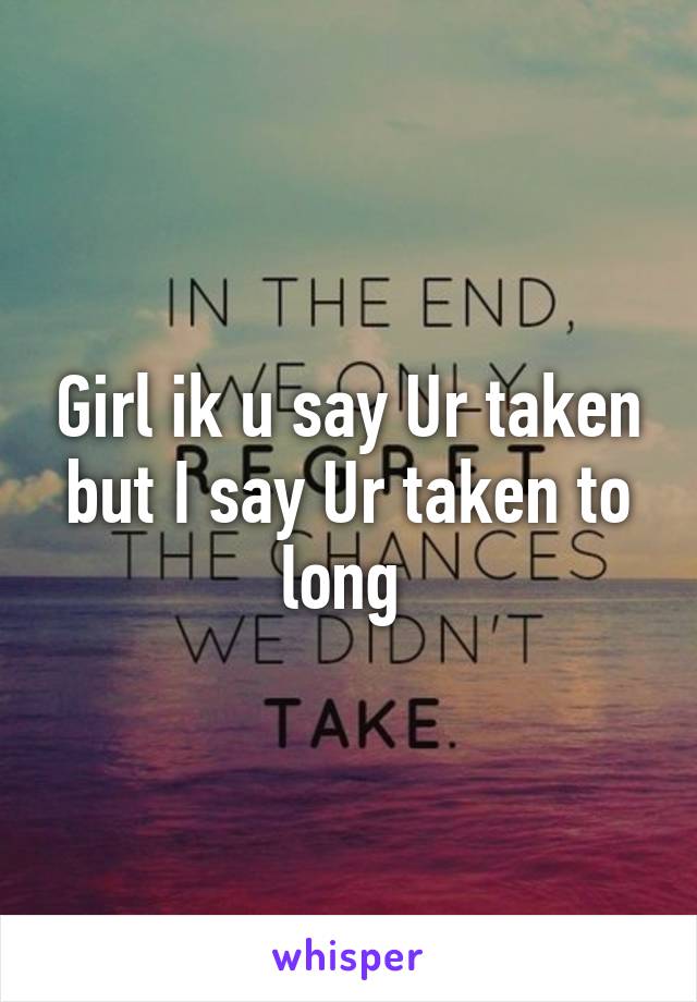 Girl ik u say Ur taken but I say Ur taken to long 