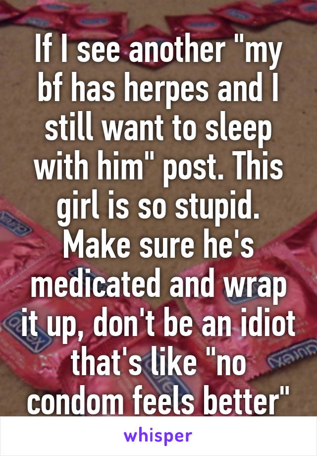 If I see another "my bf has herpes and I still want to sleep with him" post. This girl is so stupid. Make sure he's medicated and wrap it up, don't be an idiot that's like "no condom feels better"