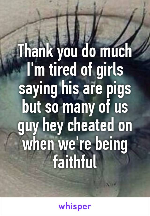 Thank you do much I'm tired of girls saying his are pigs but so many of us guy hey cheated on when we're being faithful