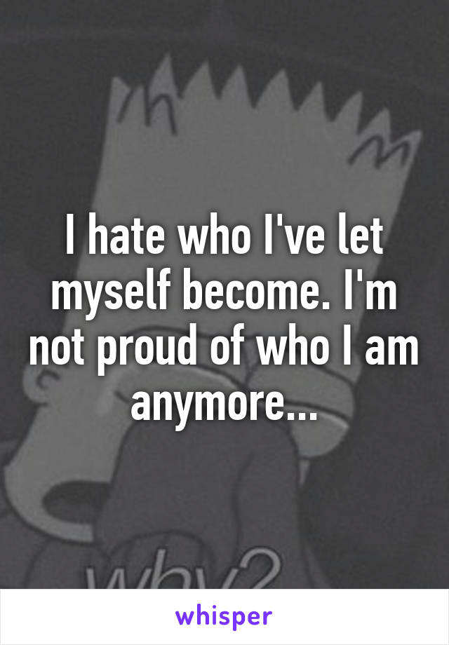 I hate who I've let myself become. I'm not proud of who I am anymore...