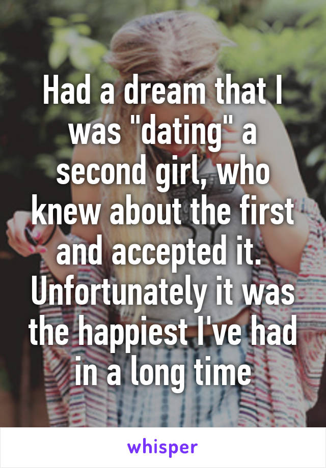 Had a dream that I was "dating" a second girl, who knew about the first and accepted it. 
Unfortunately it was the happiest I've had in a long time