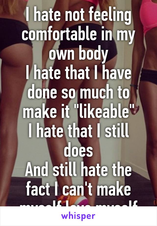 I hate not feeling comfortable in my own body
I hate that I have done so much to make it "likeable"
I hate that I still does
And still hate the fact I can't make myself love myself